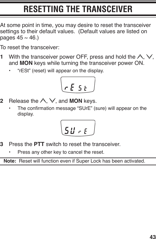 43RESETTING THE TRANSCEIVERAt some point in time, you may desire to reset the transceiver settings to their default values.  (Default values are listed on pages 45 ~ 46.)To reset the transceiver:1  With the transceiver power OFF, press and hold the  ,  , and MON keys while turning the transceiver power ON.•  “rESt” (reset) will appear on the display.2  Release the  ,  , and MON keys.•  The conrmation message “SUrE” (sure) will appear on the display.3  Press the PTT switch to reset the transceiver.•  Press any other key to cancel the reset.Note:  Reset will function even if Super Lock has been activated.