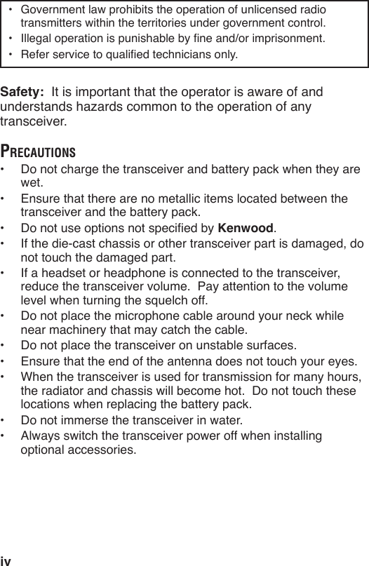 iv•  Government law prohibits the operation of unlicensed radio transmitters within the territories under government control.  Safety:  It is important that the operator is aware of and transceiver.preCaUtions wet.•  Ensure that there are no metallic items located between the  Kenwood.•  If the die-cast chassis or other transceiver part is damaged, do not touch the damaged part.•  If a headset or headphone is connected to the transceiver, reduce the transceiver volume.  Pay attention to the volume level when turning the squelch off. near machinery that may catch the cable.•  Do not place the transceiver on unstable surfaces.•  Ensure that the end of the antenna does not touch your eyes.•  When the transceiver is used for transmission for many hours, the radiator and chassis will become hot.  Do not touch these •  Do not immerse the transceiver in water.•  Always switch the transceiver power off when installing optional accessories.