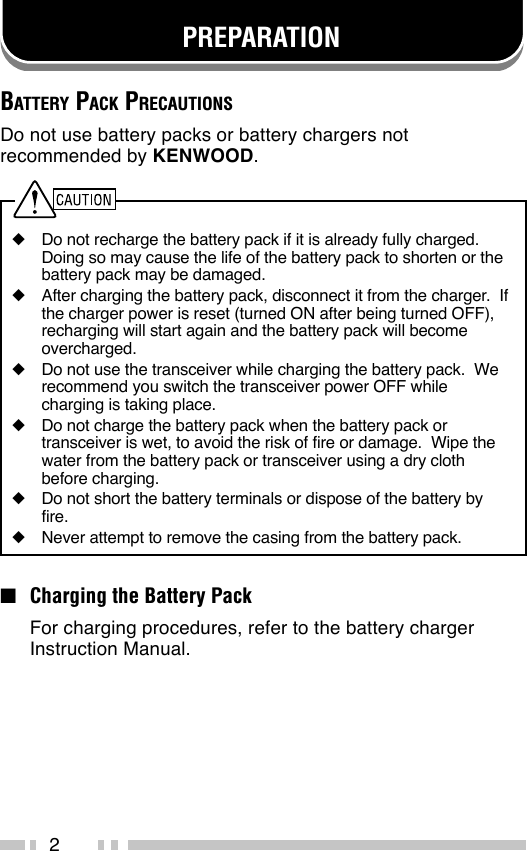 2PREPARATIONBATTERY PACK PRECAUTIONSDo not use battery packs or battery chargers notrecommended by KENWOOD.◆Do not recharge the battery pack if it is already fully charged.Doing so may cause the life of the battery pack to shorten or thebattery pack may be damaged.◆After charging the battery pack, disconnect it from the charger.  Ifthe charger power is reset (turned ON after being turned OFF),recharging will start again and the battery pack will becomeovercharged.◆Do not use the transceiver while charging the battery pack.  Werecommend you switch the transceiver power OFF whilecharging is taking place.◆Do not charge the battery pack when the battery pack ortransceiver is wet, to avoid the risk of fire or damage.  Wipe thewater from the battery pack or transceiver using a dry clothbefore charging.◆Do not short the battery terminals or dispose of the battery byfire.◆Never attempt to remove the casing from the battery pack.■Charging the Battery PackFor charging procedures, refer to the battery chargerInstruction Manual.