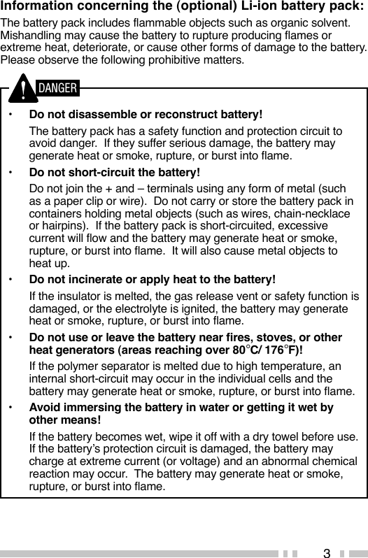 3Information concerning the (optional) Li-ion battery pack:The battery pack includes flammable objects such as organic solvent.Mishandling may cause the battery to rupture producing flames orextreme heat, deteriorate, or cause other forms of damage to the battery.Please observe the following prohibitive matters.•Do not disassemble or reconstruct battery!The battery pack has a safety function and protection circuit toavoid danger.  If they suffer serious damage, the battery maygenerate heat or smoke, rupture, or burst into flame.•Do not short-circuit the battery!Do not join the + and – terminals using any form of metal (suchas a paper clip or wire).  Do not carry or store the battery pack incontainers holding metal objects (such as wires, chain-necklaceor hairpins).  If the battery pack is short-circuited, excessivecurrent will flow and the battery may generate heat or smoke,rupture, or burst into flame.  It will also cause metal objects toheat up.•Do not incinerate or apply heat to the battery!If the insulator is melted, the gas release vent or safety function isdamaged, or the electrolyte is ignited, the battery may generateheat or smoke, rupture, or burst into flame.•Do not use or leave the battery near fires, stoves, or otherheat generators (areas reaching over 80°C/ 176°F)!If the polymer separator is melted due to high temperature, aninternal short-circuit may occur in the individual cells and thebattery may generate heat or smoke, rupture, or burst into flame.•Avoid immersing the battery in water or getting it wet byother means!If the battery becomes wet, wipe it off with a dry towel before use.If the battery’s protection circuit is damaged, the battery maycharge at extreme current (or voltage) and an abnormal chemicalreaction may occur.  The battery may generate heat or smoke,rupture, or burst into flame.DANGER