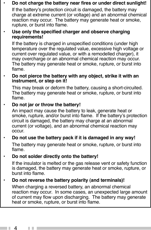 4•Do not charge the battery near fires or under direct sunlight!If the battery’s protection circuit is damaged, the battery maycharge at extreme current (or voltage) and an abnormal chemicalreaction may occur.  The battery may generate heat or smoke,rupture, or burst into flame.•Use only the specified charger and observe chargingrequirements!If the battery is charged in unspecified conditions (under hightemperature over the regulated value, excessive high voltage orcurrent over regulated value, or with a remodelled charger), itmay overcharge or an abnormal chemical reaction may occur.The battery may generate heat or smoke, rupture, or burst intoflame.•Do not pierce the battery with any object, strike it with aninstrument, or step on it!This may break or deform the battery, causing a short-circuited.The battery may generate heat or smoke, rupture, or burst intoflame.•Do not jar or throw the battery!An impact may cause the battery to leak, generate heat orsmoke, rupture, and/or burst into flame.  If the battery’s protectioncircuit is damaged, the battery may charge at an abnormalcurrent (or voltage), and an abnormal chemical reaction mayoccur.•Do not use the battery pack if it is damaged in any way!The battery may generate heat or smoke, rupture, or burst intoflame.•Do not solder directly onto the battery!If the insulator is melted or the gas release vent or safety functionis damaged, the battery may generate heat or smoke, rupture, orburst into flame.•Do not reverse the battery polarity (and terminals)!When charging a reversed battery, an abnormal chemicalreaction may occur.  In some cases, an unexpected large amountof current may flow upon discharging.  The battery may generateheat or smoke, rupture, or burst into flame.
