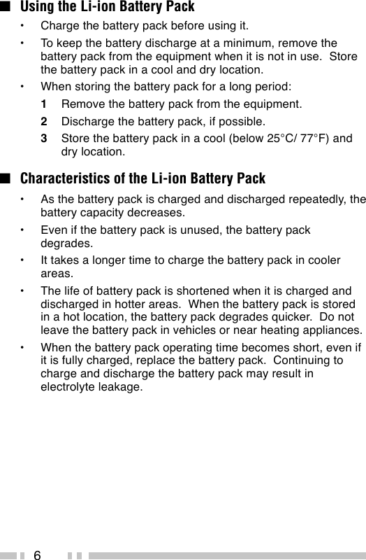 6■Using the Li-ion Battery Pack•Charge the battery pack before using it.•To keep the battery discharge at a minimum, remove thebattery pack from the equipment when it is not in use.  Storethe battery pack in a cool and dry location.•When storing the battery pack for a long period:1Remove the battery pack from the equipment.2Discharge the battery pack, if possible.3Store the battery pack in a cool (below 25°C/ 77°F) anddry location.■Characteristics of the Li-ion Battery Pack•As the battery pack is charged and discharged repeatedly, thebattery capacity decreases.•Even if the battery pack is unused, the battery packdegrades.•It takes a longer time to charge the battery pack in coolerareas.•The life of battery pack is shortened when it is charged anddischarged in hotter areas.  When the battery pack is storedin a hot location, the battery pack degrades quicker.  Do notleave the battery pack in vehicles or near heating appliances.•When the battery pack operating time becomes short, even ifit is fully charged, replace the battery pack.  Continuing tocharge and discharge the battery pack may result inelectrolyte leakage.