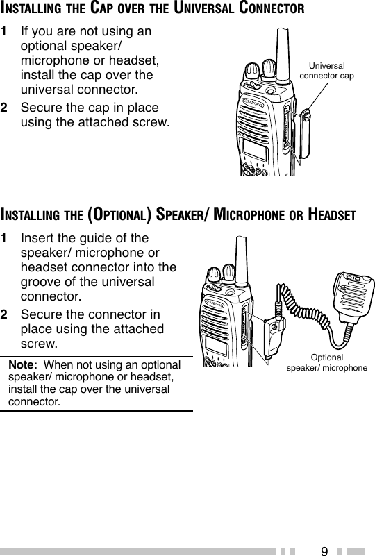 9INSTALLING THE CAP OVER THE UNIVERSAL CONNECTOR1If you are not using anoptional speaker/microphone or headset,install the cap over theuniversal connector.2Secure the cap in placeusing the attached screw.Universalconnector capINSTALLING THE (OPTIONAL) SPEAKER/ MICROPHONE OR HEADSETOptionalspeaker/ microphone1Insert the guide of thespeaker/ microphone orheadset connector into thegroove of the universalconnector.2Secure the connector inplace using the attachedscrew.Note:  When not using an optionalspeaker/ microphone or headset,install the cap over the universalconnector.