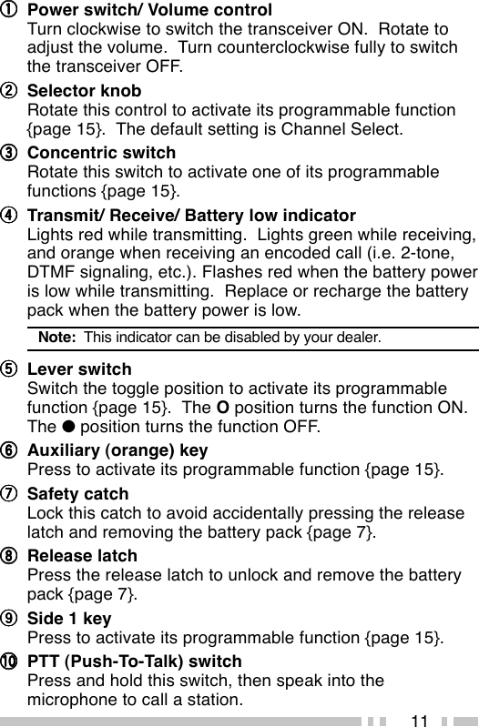 11qqqqqPower switch/ Volume controlTurn clockwise to switch the transceiver ON.  Rotate toadjust the volume.  Turn counterclockwise fully to switchthe transceiver OFF.wwwwwSelector knobRotate this control to activate its programmable function{page 15}.  The default setting is Channel Select.eeeeeConcentric switchRotate this switch to activate one of its programmablefunctions {page 15}.rrrrrTransmit/ Receive/ Battery low indicatorLights red while transmitting.  Lights green while receiving,and orange when receiving an encoded call (i.e. 2-tone,DTMF signaling, etc.). Flashes red when the battery poweris low while transmitting.  Replace or recharge the batterypack when the battery power is low.Note:  This indicator can be disabled by your dealer.tttttLever switchSwitch the toggle position to activate its programmablefunction {page 15}.  The O position turns the function ON.The ● position turns the function OFF.yyyyyAuxiliary (orange) keyPress to activate its programmable function {page 15}.uuuuuSafety catchLock this catch to avoid accidentally pressing the releaselatch and removing the battery pack {page 7}.iiiiiRelease latchPress the release latch to unlock and remove the batterypack {page 7}.oooooSide 1 keyPress to activate its programmable function {page 15}.!0!0!0!0!0 PTT (Push-To-Talk) switchPress and hold this switch, then speak into themicrophone to call a station.