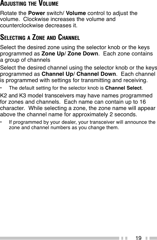 19ADJUSTING THE VOLUMERotate the Power switch/ Volume control to adjust thevolume.  Clockwise increases the volume andcounterclockwise decreases it.SELECTING A ZONE AND CHANNELSelect the desired zone using the selector knob or the keysprogrammed as Zone Up/ Zone Down.  Each zone containsa group of channelsSelect the desired channel using the selector knob or the keysprogrammed as Channel Up/ Channel Down.  Each channelis programmed with settings for transmitting and receiving.•The default setting for the selector knob is Channel Select.K2 and K3 model transceivers may have names programmedfor zones and channels.  Each name can contain up to 16character.  While selecting a zone, the zone name will appearabove the channel name for approximately 2 seconds.•If programmed by your dealer, your transceiver will announce thezone and channel numbers as you change them.