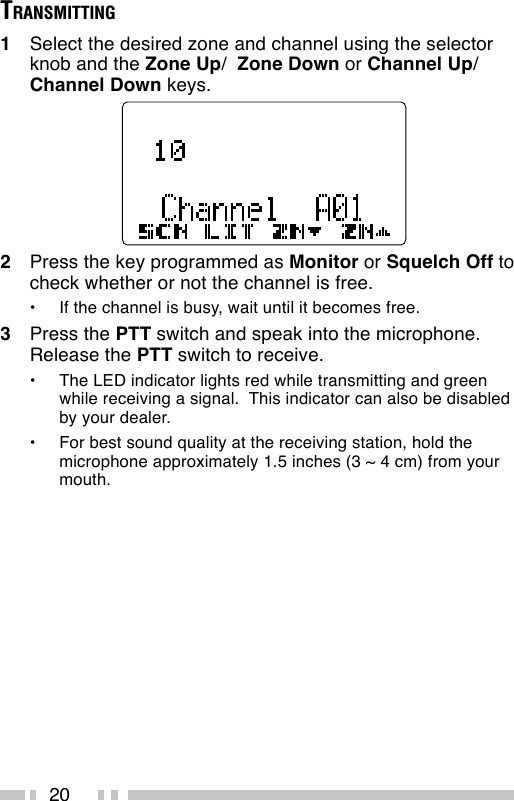 20TRANSMITTING1Select the desired zone and channel using the selectorknob and the Zone Up/  Zone Down or Channel Up/Channel Down keys.2Press the key programmed as Monitor or Squelch Off tocheck whether or not the channel is free.•If the channel is busy, wait until it becomes free.3Press the PTT switch and speak into the microphone.Release the PTT switch to receive.•The LED indicator lights red while transmitting and greenwhile receiving a signal.  This indicator can also be disabledby your dealer.•For best sound quality at the receiving station, hold themicrophone approximately 1.5 inches (3 ~ 4 cm) from yourmouth.