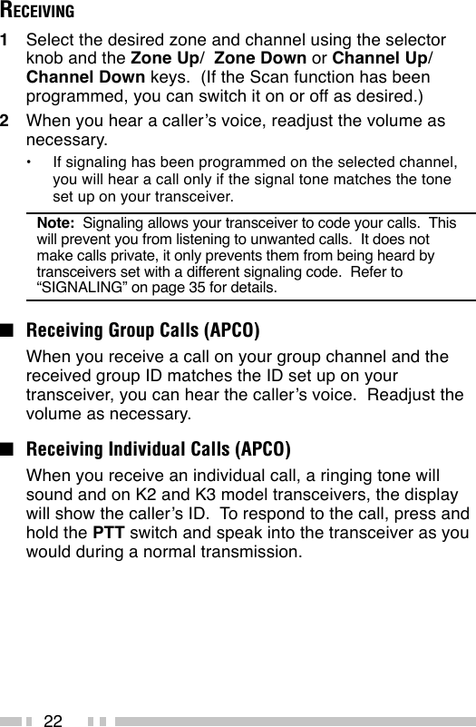 22RECEIVING1Select the desired zone and channel using the selectorknob and the Zone Up/  Zone Down or Channel Up/Channel Down keys.  (If the Scan function has beenprogrammed, you can switch it on or off as desired.)2When you hear a caller’s voice, readjust the volume asnecessary.•If signaling has been programmed on the selected channel,you will hear a call only if the signal tone matches the toneset up on your transceiver.Note:  Signaling allows your transceiver to code your calls.  Thiswill prevent you from listening to unwanted calls.  It does notmake calls private, it only prevents them from being heard bytransceivers set with a different signaling code.  Refer to“SIGNALING” on page 35 for details.■Receiving Group Calls (APCO)When you receive a call on your group channel and thereceived group ID matches the ID set up on yourtransceiver, you can hear the caller’s voice.  Readjust thevolume as necessary.■Receiving Individual Calls (APCO)When you receive an individual call, a ringing tone willsound and on K2 and K3 model transceivers, the displaywill show the caller’s ID.  To respond to the call, press andhold the PTT switch and speak into the transceiver as youwould during a normal transmission.