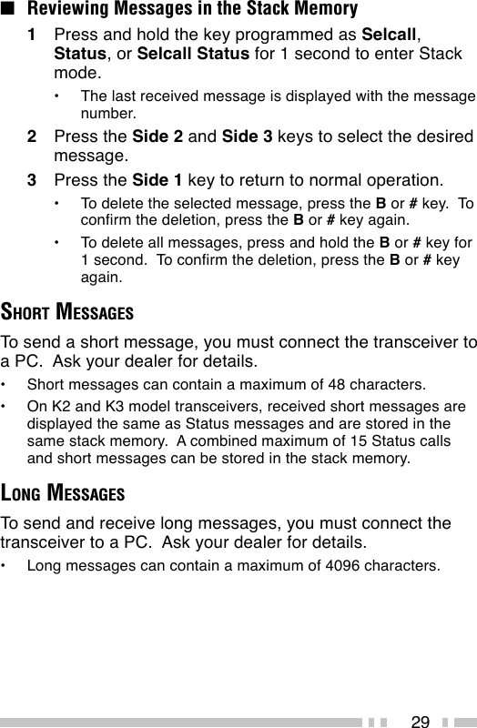 29■Reviewing Messages in the Stack Memory1Press and hold the key programmed as Selcall,Status, or Selcall Status for 1 second to enter Stackmode.•The last received message is displayed with the messagenumber.2Press the Side 2 and Side 3 keys to select the desiredmessage.3Press the Side 1 key to return to normal operation.•To delete the selected message, press the B or # key.  Toconfirm the deletion, press the B or # key again.•To delete all messages, press and hold the B or # key for1 second.  To confirm the deletion, press the B or # keyagain.SHORT MESSAGESTo send a short message, you must connect the transceiver toa PC.  Ask your dealer for details.•Short messages can contain a maximum of 48 characters.•On K2 and K3 model transceivers, received short messages aredisplayed the same as Status messages and are stored in thesame stack memory.  A combined maximum of 15 Status callsand short messages can be stored in the stack memory.LONG MESSAGESTo send and receive long messages, you must connect thetransceiver to a PC.  Ask your dealer for details.•Long messages can contain a maximum of 4096 characters.