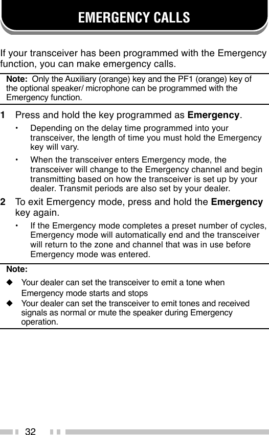 32EMERGENCY CALLSIf your transceiver has been programmed with the Emergencyfunction, you can make emergency calls.Note:  Only the Auxiliary (orange) key and the PF1 (orange) key ofthe optional speaker/ microphone can be programmed with theEmergency function.1Press and hold the key programmed as Emergency.•Depending on the delay time programmed into yourtransceiver, the length of time you must hold the Emergencykey will vary.•When the transceiver enters Emergency mode, thetransceiver will change to the Emergency channel and begintransmitting based on how the transceiver is set up by yourdealer. Transmit periods are also set by your dealer.2To exit Emergency mode, press and hold the Emergencykey again.•If the Emergency mode completes a preset number of cycles,Emergency mode will automatically end and the transceiverwill return to the zone and channel that was in use beforeEmergency mode was entered.Note:◆Your dealer can set the transceiver to emit a tone whenEmergency mode starts and stops◆Your dealer can set the transceiver to emit tones and receivedsignals as normal or mute the speaker during Emergencyoperation.