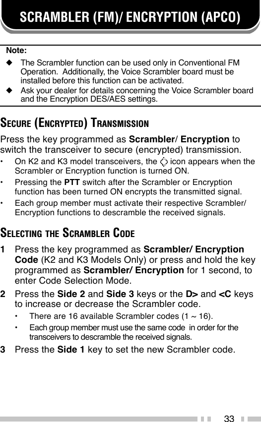 33SCRAMBLER (FM)/ ENCRYPTION (APCO)Note:◆The Scrambler function can be used only in Conventional FMOperation.  Additionally, the Voice Scrambler board must beinstalled before this function can be activated.◆Ask your dealer for details concerning the Voice Scrambler boardand the Encryption DES/AES settings.SECURE (ENCRYPTED) TRANSMISSIONPress the key programmed as Scrambler/ Encryption toswitch the transceiver to secure (encrypted) transmission.•On K2 and K3 model transceivers, the   icon appears when theScrambler or Encryption function is turned ON.•Pressing the PTT switch after the Scrambler or Encryptionfunction has been turned ON encrypts the transmitted signal.•Each group member must activate their respective Scrambler/Encryption functions to descramble the received signals.SELECTING THE SCRAMBLER CODE1Press the key programmed as Scrambler/ EncryptionCode (K2 and K3 Models Only) or press and hold the keyprogrammed as Scrambler/ Encryption for 1 second, toenter Code Selection Mode.2Press the Side 2 and Side 3 keys or the D&gt; and &lt;C keysto increase or decrease the Scrambler code.•There are 16 available Scrambler codes (1 ~ 16).•Each group member must use the same code  in order for thetransceivers to descramble the received signals.3Press the Side 1 key to set the new Scrambler code.