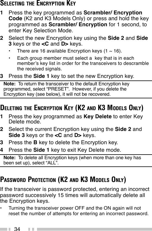 34SELECTING THE ENCRYPTION KEY1Press the key programmed as Scrambler/ EncryptionCode (K2 and K3 Models Only) or press and hold the keyprogrammed as Scrambler/ Encryption for 1 second, toenter Key Selection Mode.2Select the new Encryption key using the Side 2 and Side3 keys or the &lt;C and D&gt; keys.•There are 16 available Encryption keys (1 ~ 16).•Each group member must select a  key that is in eachmember’s key list in order for the transceivers to descramblethe received signals.3Press the Side 1 key to set the new Encryption key.Note:  To return the transceiver to the default Encryption keyprogrammed, select “PRESET”.  However, if you delete theEncryption key (see below), it will not be recovered.DELETING THE ENCRYPTION KEY (K2 AND K3 MODELS ONLY)1Press the key programmed as Key Delete to enter KeyDelete mode.2Select the current Encryption key using the Side 2 andSide 3 keys or the &lt;C and D&gt; keys.3Press the B key to delete the Encryption key.4Press the Side 1 key to exit Key Delete mode.Note:  To delete all Encryption keys (when more than one key hasbeen set up), select “ALL”.PASSWORD PROTECTION (K2 AND K3 MODELS ONLY)If the transceiver is password protected, entering an incorrectpassword successively 15 times will automatically delete allthe Encryption keys.•Turning the transceiver power OFF and the ON again will notreset the number of attempts for entering an incorrect password.