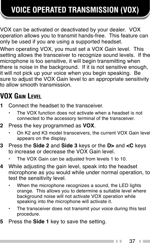 37VOICE OPERATED TRANSMISSION (VOX)VOX can be activated or deactivated by your dealer.  VOXoperation allows you to transmit hands-free.  This feature canonly be used if you are using a supported headset.When operating VOX, you must set a VOX Gain level.  Thissetting allows the transceiver to recognize sound levels.  If themicrophone is too sensitive, it will begin transmitting whenthere is noise in the background.  If it is not sensitive enough,it will not pick up your voice when you begin speaking.  Besure to adjust the VOX Gain level to an appropriate sensitivityto allow smooth transmission.VOX GAIN LEVEL1Connect the headset to the transceiver.•The VOX function does not activate when a headset is notconnected to the accessory terminal of the transceiver.2Press the key programmed as VOX.•On K2 and K3 model transceivers, the current VOX Gain levelappears on the display.3Press the Side 2 and Side 3 keys or the D&gt; and &lt;C keysto increase or decrease the VOX Gain level.•The VOX Gain can be adjusted from levels 1 to 10.4While adjusting the gain level, speak into the headsetmicrophone as you would while under normal operation, totest the sensitivity level.•When the microphone recognizes a sound, the LED lightsorange.  This allows you to determine a suitable level wherebackground noise will not activate VOX operation whilespeaking into the microphone will activate it.•The transceiver does not transmit your voice during this testprocedure.5Press the Side 1 key to save the setting.