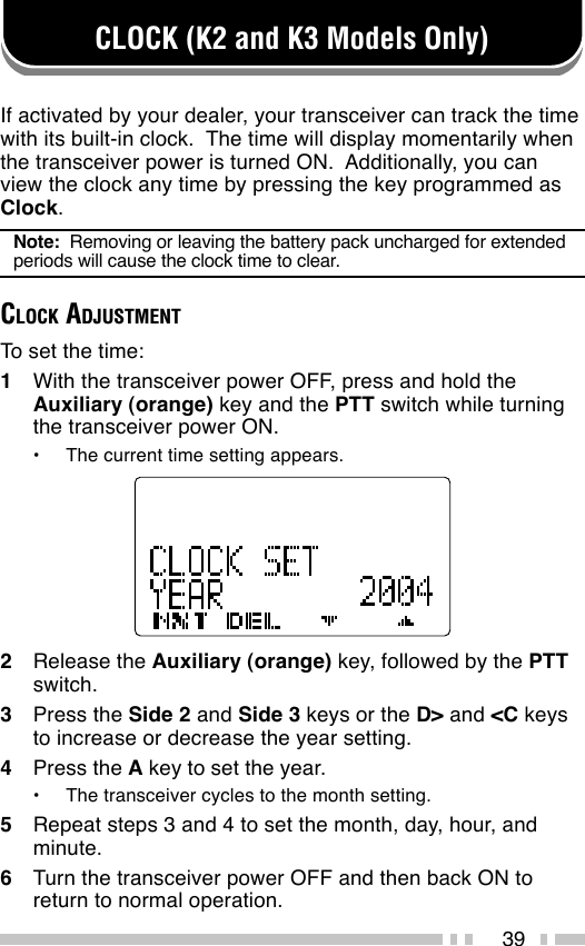 39CLOCK (K2 and K3 Models Only)If activated by your dealer, your transceiver can track the timewith its built-in clock.  The time will display momentarily whenthe transceiver power is turned ON.  Additionally, you canview the clock any time by pressing the key programmed asClock.Note:  Removing or leaving the battery pack uncharged for extendedperiods will cause the clock time to clear.CLOCK ADJUSTMENTTo set the time:1With the transceiver power OFF, press and hold theAuxiliary (orange) key and the PTT switch while turningthe transceiver power ON.•The current time setting appears.2Release the Auxiliary (orange) key, followed by the PTTswitch.3Press the Side 2 and Side 3 keys or the D&gt; and &lt;C keysto increase or decrease the year setting.4Press the A key to set the year.•The transceiver cycles to the month setting.5Repeat steps 3 and 4 to set the month, day, hour, andminute.6Turn the transceiver power OFF and then back ON toreturn to normal operation.