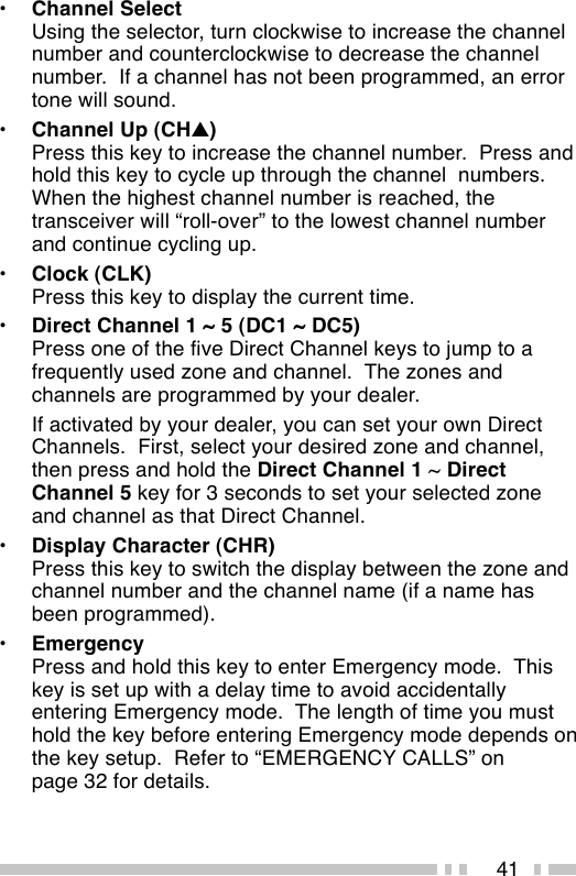 41•Channel SelectUsing the selector, turn clockwise to increase the channelnumber and counterclockwise to decrease the channelnumber.  If a channel has not been programmed, an errortone will sound.•Channel Up (CH▲)Press this key to increase the channel number.  Press andhold this key to cycle up through the channel  numbers.When the highest channel number is reached, thetransceiver will “roll-over” to the lowest channel numberand continue cycling up.•Clock (CLK)Press this key to display the current time.•Direct Channel 1 ~ 5 (DC1 ~ DC5)Press one of the five Direct Channel keys to jump to afrequently used zone and channel.  The zones andchannels are programmed by your dealer.If activated by your dealer, you can set your own DirectChannels.  First, select your desired zone and channel,then press and hold the Direct Channel 1 ~ DirectChannel 5 key for 3 seconds to set your selected zoneand channel as that Direct Channel.•Display Character (CHR)Press this key to switch the display between the zone andchannel number and the channel name (if a name hasbeen programmed).•EmergencyPress and hold this key to enter Emergency mode.  Thiskey is set up with a delay time to avoid accidentallyentering Emergency mode.  The length of time you musthold the key before entering Emergency mode depends onthe key setup.  Refer to “EMERGENCY CALLS” onpage 32 for details.