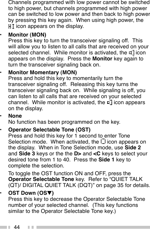 44Channels programmed with low power cannot be switchedto high power, but channels programmed with high powercan be switched to low power and then back to high powerby pressing this key again.  When using high power, the icon appears on the display.•Monitor (MON)Press this key to turn the transceiver signaling off.  Thiswill allow you to listen to all calls that are received on yourselected channel.  While monitor is activated, the   iconappears on the display.  Press the Monitor key again toturn the transceiver signaling back on.•Monitor Momentary (MON)Press and hold this key to momentarily turn thetransceiver signaling off.  Releasing this key turns thetransceiver signaling back on.  While signaling is off, youcan listen to all calls that are received on your selectedchannel.  While monitor is activated, the   icon appearson the display.•NoneNo function has been programmed on the key.•Operator Selectable Tone (OST)Press and hold this key for 1 second to enter ToneSelection mode.  When activated, the   icon appears onthe display.  When in Tone Selection mode, use Side 2and Side 3 keys or the the D&gt; and &lt;C keys to select yourdesired tone from 1 to 40.  Press the Side 1 key tocomplete the selection.To toggle the OST function ON and OFF, press theOperator Selectable Tone key.  Refer to “QUIET TALK(QT)/ DIGITAL QUIET TALK (DQT)” on page 35 for details.•OST Down (OS▼)Press this key to decrease the Operator Selectable Tonenumber of your selected channel.  (This key functionssimilar to the Operator Selectable Tone key.)