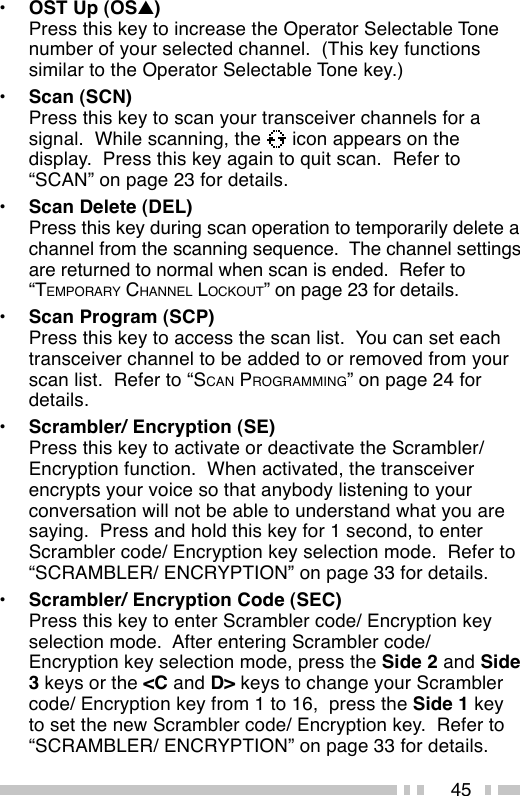 45•OST Up (OS▲)Press this key to increase the Operator Selectable Tonenumber of your selected channel.  (This key functionssimilar to the Operator Selectable Tone key.)•Scan (SCN)Press this key to scan your transceiver channels for asignal.  While scanning, the   icon appears on thedisplay.  Press this key again to quit scan.  Refer to“SCAN” on page 23 for details.•Scan Delete (DEL)Press this key during scan operation to temporarily delete achannel from the scanning sequence.  The channel settingsare returned to normal when scan is ended.  Refer to“TEMPORARY CHANNEL LOCKOUT” on page 23 for details.•Scan Program (SCP)Press this key to access the scan list.  You can set eachtransceiver channel to be added to or removed from yourscan list.  Refer to “SCAN PROGRAMMING” on page 24 fordetails.•Scrambler/ Encryption (SE)Press this key to activate or deactivate the Scrambler/Encryption function.  When activated, the transceiverencrypts your voice so that anybody listening to yourconversation will not be able to understand what you aresaying.  Press and hold this key for 1 second, to enterScrambler code/ Encryption key selection mode.  Refer to“SCRAMBLER/ ENCRYPTION” on page 33 for details.•Scrambler/ Encryption Code (SEC)Press this key to enter Scrambler code/ Encryption keyselection mode.  After entering Scrambler code/Encryption key selection mode, press the Side 2 and Side3 keys or the &lt;C and D&gt; keys to change your Scramblercode/ Encryption key from 1 to 16,  press the Side 1 keyto set the new Scrambler code/ Encryption key.  Refer to“SCRAMBLER/ ENCRYPTION” on page 33 for details.