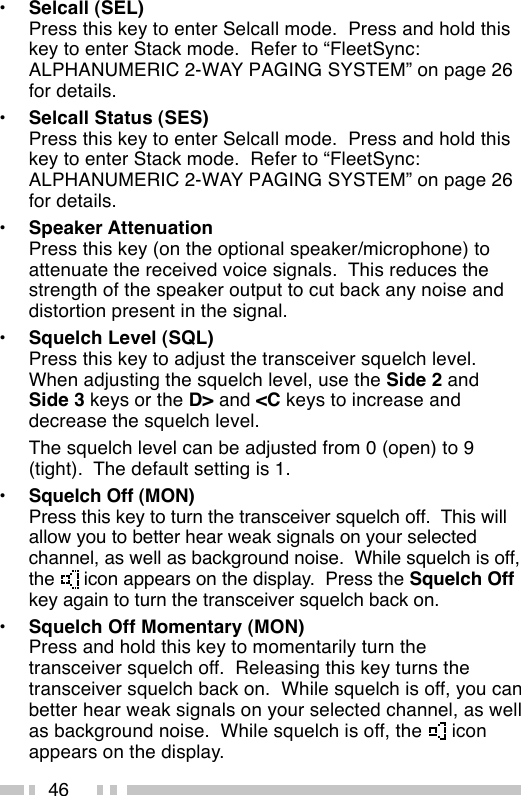 46•Selcall (SEL)Press this key to enter Selcall mode.  Press and hold thiskey to enter Stack mode.  Refer to “FleetSync:ALPHANUMERIC 2-WAY PAGING SYSTEM” on page 26for details.•Selcall Status (SES)Press this key to enter Selcall mode.  Press and hold thiskey to enter Stack mode.  Refer to “FleetSync:ALPHANUMERIC 2-WAY PAGING SYSTEM” on page 26for details.•Speaker AttenuationPress this key (on the optional speaker/microphone) toattenuate the received voice signals.  This reduces thestrength of the speaker output to cut back any noise anddistortion present in the signal.•Squelch Level (SQL)Press this key to adjust the transceiver squelch level.When adjusting the squelch level, use the Side 2 andSide 3 keys or the D&gt; and &lt;C keys to increase anddecrease the squelch level.The squelch level can be adjusted from 0 (open) to 9(tight).  The default setting is 1.•Squelch Off (MON)Press this key to turn the transceiver squelch off.  This willallow you to better hear weak signals on your selectedchannel, as well as background noise.  While squelch is off,the   icon appears on the display.  Press the Squelch Offkey again to turn the transceiver squelch back on.•Squelch Off Momentary (MON)Press and hold this key to momentarily turn thetransceiver squelch off.  Releasing this key turns thetransceiver squelch back on.  While squelch is off, you canbetter hear weak signals on your selected channel, as wellas background noise.  While squelch is off, the   iconappears on the display.