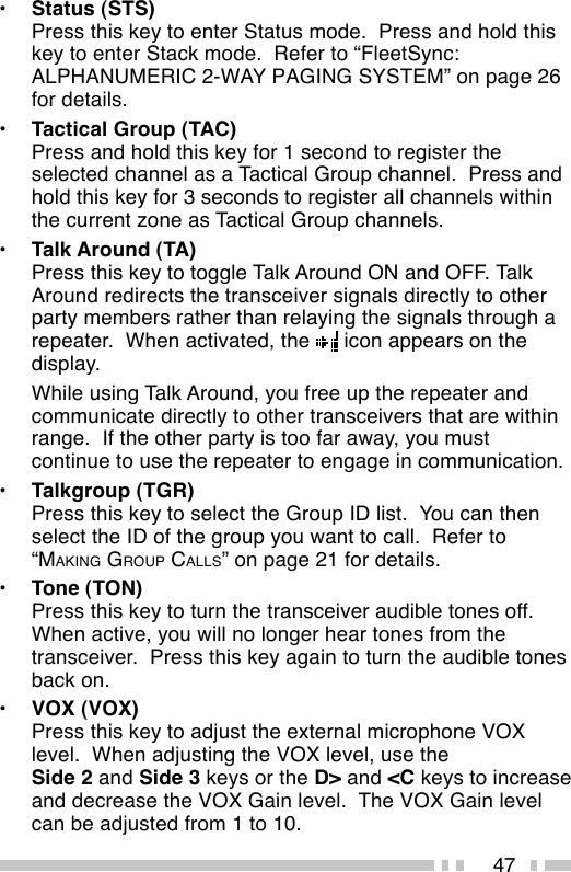 47•Status (STS)Press this key to enter Status mode.  Press and hold thiskey to enter Stack mode.  Refer to “FleetSync:ALPHANUMERIC 2-WAY PAGING SYSTEM” on page 26for details.•Tactical Group (TAC)Press and hold this key for 1 second to register theselected channel as a Tactical Group channel.  Press andhold this key for 3 seconds to register all channels withinthe current zone as Tactical Group channels.•Talk Around (TA)Press this key to toggle Talk Around ON and OFF. TalkAround redirects the transceiver signals directly to otherparty members rather than relaying the signals through arepeater.  When activated, the   icon appears on thedisplay.While using Talk Around, you free up the repeater andcommunicate directly to other transceivers that are withinrange.  If the other party is too far away, you mustcontinue to use the repeater to engage in communication.•Talkgroup (TGR)Press this key to select the Group ID list.  You can thenselect the ID of the group you want to call.  Refer to“MAKING GROUP CALLS” on page 21 for details.•Tone (TON)Press this key to turn the transceiver audible tones off.When active, you will no longer hear tones from thetransceiver.  Press this key again to turn the audible tonesback on.•VOX (VOX)Press this key to adjust the external microphone VOXlevel.  When adjusting the VOX level, use theSide 2 and Side 3 keys or the D&gt; and &lt;C keys to increaseand decrease the VOX Gain level.  The VOX Gain levelcan be adjusted from 1 to 10.