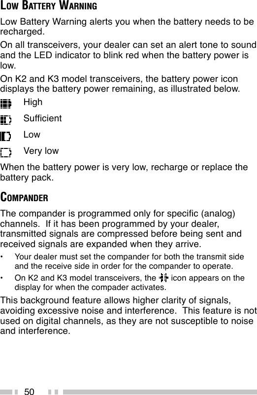 50LOW BATTERY WARNINGLow Battery Warning alerts you when the battery needs to berecharged.On all transceivers, your dealer can set an alert tone to soundand the LED indicator to blink red when the battery power islow.On K2 and K3 model transceivers, the battery power icondisplays the battery power remaining, as illustrated below.HighSufficientLowVery lowWhen the battery power is very low, recharge or replace thebattery pack.COMPANDERThe compander is programmed only for specific (analog)channels.  If it has been programmed by your dealer,transmitted signals are compressed before being sent andreceived signals are expanded when they arrive.•Your dealer must set the compander for both the transmit sideand the receive side in order for the compander to operate.•On K2 and K3 model transceivers, the   icon appears on thedisplay for when the compader activates.This background feature allows higher clarity of signals,avoiding excessive noise and interference.  This feature is notused on digital channels, as they are not susceptible to noiseand interference.