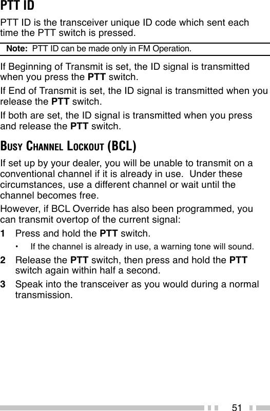 51PTT IDPTT ID is the transceiver unique ID code which sent eachtime the PTT switch is pressed.Note:  PTT ID can be made only in FM Operation.If Beginning of Transmit is set, the ID signal is transmittedwhen you press the PTT switch.If End of Transmit is set, the ID signal is transmitted when yourelease the PTT switch.If both are set, the ID signal is transmitted when you pressand release the PTT switch.BUSY CHANNEL LOCKOUT (BCL)If set up by your dealer, you will be unable to transmit on aconventional channel if it is already in use.  Under thesecircumstances, use a different channel or wait until thechannel becomes free.However, if BCL Override has also been programmed, youcan transmit overtop of the current signal:1Press and hold the PTT switch.•If the channel is already in use, a warning tone will sound.2Release the PTT switch, then press and hold the PTTswitch again within half a second.3Speak into the transceiver as you would during a normaltransmission.