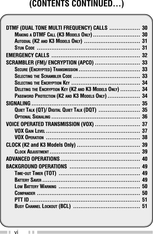 vi(CONTENTS CONTINUED…)DTMF (DUAL TONE MULTI FREQUENCY) CALLS ................. 30MAKING A DTMF CALL (K3 MODELS ONLY) .......................... 30AUTODIAL (K2 AND K3 MODELS ONLY) ............................... 31STUN CODE ......................................................... 31EMERGENCY CALLS ................................................. 32SCRAMBLER (FM)/ ENCRYPTION (APCO) ......................... 33SECURE (ENCRYPTED) TRANSMISSION .................................. 33SELECTING THE SCRAMBLER CODE ..................................... 33SELECTING THE ENCRYPTION KEY ...................................... 34DELETING THE ENCRYPTION KEY (K2 AND K3 MODELS ONLY) ........... 34PASSWORD PROTECTION (K2 AND K3 MODELS ONLY) .................. 34SIGNALING ............................................................ 35QUIET TALK (QT)/ DIGITAL QUIET TALK (DQT) ....................... 35OPTIONAL SIGNALING ................................................. 36VOICE OPERATED TRANSMISSION (VOX) ......................... 37VOX GAIN LEVEL .................................................... 37VOX OPERATION .................................................... 38CLOCK (K2 and K3 Models Only) ................................... 39CLOCK ADJUSTMENT .................................................. 39ADVANCED OPERATIONS ............................................ 40BACKGROUND OPERATIONS ....................................... 49TIME-OUT TIMER (TOT) ............................................. 49BATTERY SAVER ...................................................... 49LOW BATTERY WARNING ............................................. 50COMPANDER ......................................................... 50PTT ID ............................................................. 51BUSY CHANNEL LOCKOUT (BCL) ..................................... 51