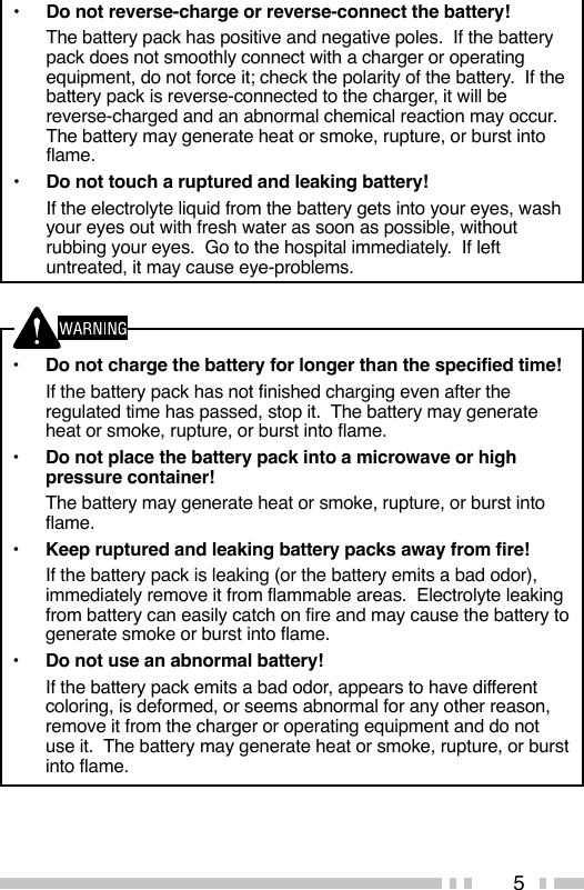 5•Do not charge the battery for longer than the specified time!If the battery pack has not finished charging even after theregulated time has passed, stop it.  The battery may generateheat or smoke, rupture, or burst into flame.•Do not place the battery pack into a microwave or highpressure container!The battery may generate heat or smoke, rupture, or burst intoflame.•Keep ruptured and leaking battery packs away from fire!If the battery pack is leaking (or the battery emits a bad odor),immediately remove it from flammable areas.  Electrolyte leakingfrom battery can easily catch on fire and may cause the battery togenerate smoke or burst into flame.•Do not use an abnormal battery!If the battery pack emits a bad odor, appears to have differentcoloring, is deformed, or seems abnormal for any other reason,remove it from the charger or operating equipment and do notuse it.  The battery may generate heat or smoke, rupture, or burstinto flame.•Do not reverse-charge or reverse-connect the battery!The battery pack has positive and negative poles.  If the batterypack does not smoothly connect with a charger or operatingequipment, do not force it; check the polarity of the battery.  If thebattery pack is reverse-connected to the charger, it will bereverse-charged and an abnormal chemical reaction may occur.The battery may generate heat or smoke, rupture, or burst intoflame.•Do not touch a ruptured and leaking battery!If the electrolyte liquid from the battery gets into your eyes, washyour eyes out with fresh water as soon as possible, withoutrubbing your eyes.  Go to the hospital immediately.  If leftuntreated, it may cause eye-problems.