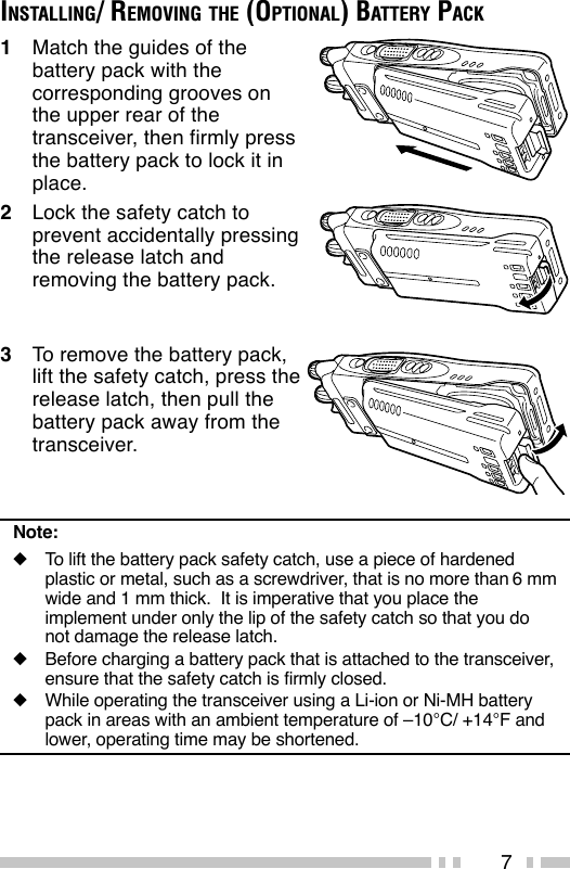7INSTALLING/ REMOVING THE (OPTIONAL) BATTERY PACK1Match the guides of thebattery pack with thecorresponding grooves onthe upper rear of thetransceiver, then firmly pressthe battery pack to lock it inplace.2Lock the safety catch toprevent accidentally pressingthe release latch andremoving the battery pack.3To remove the battery pack,lift the safety catch, press therelease latch, then pull thebattery pack away from thetransceiver.Note:◆To lift the battery pack safety catch, use a piece of hardenedplastic or metal, such as a screwdriver, that is no more than 6 mmwide and 1 mm thick.  It is imperative that you place theimplement under only the lip of the safety catch so that you donot damage the release latch.◆Before charging a battery pack that is attached to the transceiver,ensure that the safety catch is firmly closed.◆While operating the transceiver using a Li-ion or Ni-MH batterypack in areas with an ambient temperature of –10°C/ +14°F andlower, operating time may be shortened.