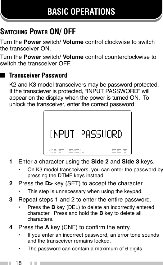 18BASIC OPERATIONSSWITCHING POWER ON/ OFFTurn the Power switch/ Volume control clockwise to switchthe transceiver ON.Turn the Power switch/ Volume control counterclockwise toswitch the transceiver OFF.■Transceiver PasswordK2 and K3 model transceivers may be password protected.If the transciever is protected, “INPUT PASSWORD” willappear on the display when the power is turned ON.  Tounlock the transceiver, enter the correct password:1Enter a character using the Side 2 and Side 3 keys.•On K3 model transceivers, you can enter the password bypressing the DTMF keys instead.2Press the D&gt; key (SET) to accept the character.•This step is unnecessary when using the keypad.3Repeat steps 1 and 2 to enter the entire password.•Press the B key (DEL) to delete an incorrectly enteredcharacter.  Press and hold the B key to delete allcharacters.4Press the A key (CNF) to confirm the entry.•If you enter an incorrect password, an error tone soundsand the transceiver remains locked.•The password can contain a maximum of 6 digits.
