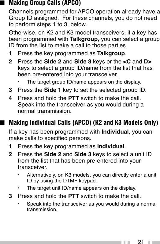 21■Making Group Calls (APCO)Channels programmed for APCO operation already have aGroup ID assigned.  For these channels, you do not needto perform steps 1 to 3, below.Otherwise, on K2 and K3 model transceivers, if a key hasbeen programmed with Talkgroup, you can select a groupID from the list to make a call to those parties.1Press the key programmed as Talkgroup.2Press the Side 2 and Side 3 keys or the &lt;C and D&gt;keys to select a group ID/name from the list that hasbeen pre-entered into your transceiver.•The target group ID/name appears on the display.3Press the Side 1 key to set the selected group ID.4Press and hold the PTT switch to make the call.Speak into the transceiver as you would during anormal transmission.■Making Individual Calls (APCO) (K2 and K3 Models Only)If a key has been programmed with Individual, you canmake calls to specified persons.1Press the key programmed as Individual.2Press the Side 2 and Side 3 keys to select a unit IDfrom the list that has been pre-entered into yourtransceiver.•Alternatively, on K3 models, you can directly enter a unitID by using the DTMF keypad.•The target unit ID/name appears on the display.3Press and hold the PTT switch to make the call.•Speak into the transceiver as you would during a normaltransmission.