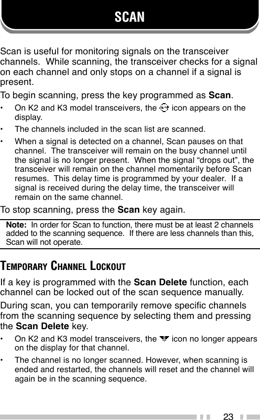 23SCANScan is useful for monitoring signals on the transceiverchannels.  While scanning, the transceiver checks for a signalon each channel and only stops on a channel if a signal ispresent.To begin scanning, press the key programmed as Scan.•On K2 and K3 model transceivers, the   icon appears on thedisplay.•The channels included in the scan list are scanned.•When a signal is detected on a channel, Scan pauses on thatchannel.  The transceiver will remain on the busy channel untilthe signal is no longer present.  When the signal “drops out”, thetransceiver will remain on the channel momentarily before Scanresumes.  This delay time is programmed by your dealer.  If asignal is received during the delay time, the transceiver willremain on the same channel.To stop scanning, press the Scan key again.Note:  In order for Scan to function, there must be at least 2 channelsadded to the scanning sequence.  If there are less channels than this,Scan will not operate.TEMPORARY CHANNEL LOCKOUTIf a key is programmed with the Scan Delete function, eachchannel can be locked out of the scan sequence manually.During scan, you can temporarily remove specific channelsfrom the scanning sequence by selecting them and pressingthe Scan Delete key.•On K2 and K3 model transceivers, the   icon no longer appearson the display for that channel.•The channel is no longer scanned. However, when scanning isended and restarted, the channels will reset and the channel willagain be in the scanning sequence.