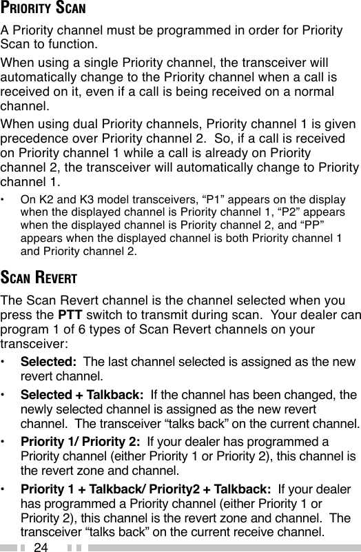 24PRIORITY SCANA Priority channel must be programmed in order for PriorityScan to function.When using a single Priority channel, the transceiver willautomatically change to the Priority channel when a call isreceived on it, even if a call is being received on a normalchannel.When using dual Priority channels, Priority channel 1 is givenprecedence over Priority channel 2.  So, if a call is receivedon Priority channel 1 while a call is already on Prioritychannel 2, the transceiver will automatically change to Prioritychannel 1.•On K2 and K3 model transceivers, “P1” appears on the displaywhen the displayed channel is Priority channel 1, “P2” appearswhen the displayed channel is Priority channel 2, and “PP”appears when the displayed channel is both Priority channel 1and Priority channel 2.SCAN REVERTThe Scan Revert channel is the channel selected when youpress the PTT switch to transmit during scan.  Your dealer canprogram 1 of 6 types of Scan Revert channels on yourtransceiver:•Selected:  The last channel selected is assigned as the newrevert channel.•Selected + Talkback:  If the channel has been changed, thenewly selected channel is assigned as the new revertchannel.  The transceiver “talks back” on the current channel.•Priority 1/ Priority 2:  If your dealer has programmed aPriority channel (either Priority 1 or Priority 2), this channel isthe revert zone and channel.•Priority 1 + Talkback/ Priority2 + Talkback:  If your dealerhas programmed a Priority channel (either Priority 1 orPriority 2), this channel is the revert zone and channel.  Thetransceiver “talks back” on the current receive channel.