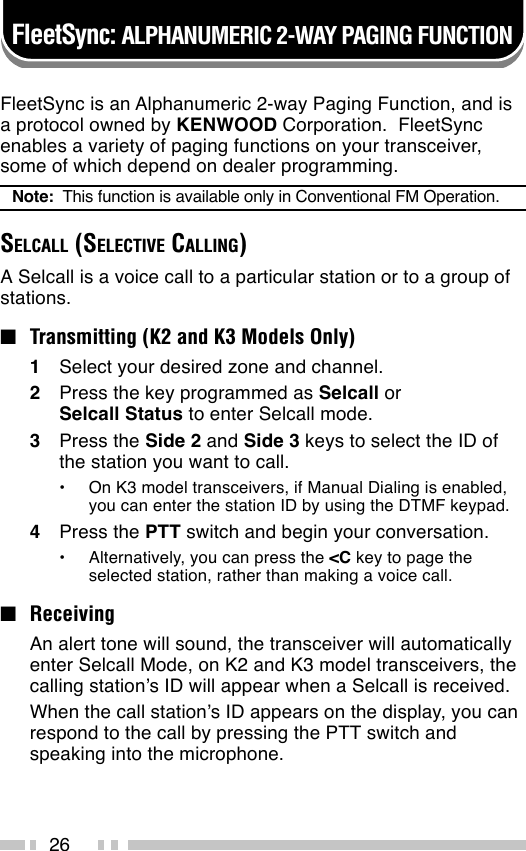 26FleetSync is an Alphanumeric 2-way Paging Function, and isa protocol owned by KENWOOD Corporation.  FleetSyncenables a variety of paging functions on your transceiver,some of which depend on dealer programming.Note:  This function is available only in Conventional FM Operation.SELCALL (SELECTIVE CALLING)A Selcall is a voice call to a particular station or to a group ofstations.■Transmitting (K2 and K3 Models Only)1Select your desired zone and channel.2Press the key programmed as Selcall orSelcall Status to enter Selcall mode.3Press the Side 2 and Side 3 keys to select the ID ofthe station you want to call.•On K3 model transceivers, if Manual Dialing is enabled,you can enter the station ID by using the DTMF keypad.4Press the PTT switch and begin your conversation.•Alternatively, you can press the &lt;C key to page theselected station, rather than making a voice call.■ReceivingAn alert tone will sound, the transceiver will automaticallyenter Selcall Mode, on K2 and K3 model transceivers, thecalling station’s ID will appear when a Selcall is received.When the call station’s ID appears on the display, you canrespond to the call by pressing the PTT switch andspeaking into the microphone.FleetSync: ALPHANUMERIC 2-WAY PAGING FUNCTION