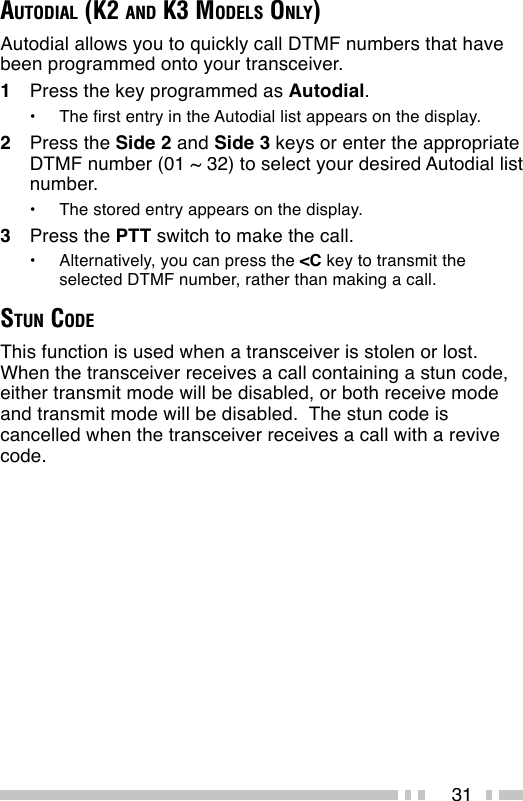 31AUTODIAL (K2 AND K3 MODELS ONLY)Autodial allows you to quickly call DTMF numbers that havebeen programmed onto your transceiver.1Press the key programmed as Autodial.•The first entry in the Autodial list appears on the display.2Press the Side 2 and Side 3 keys or enter the appropriateDTMF number (01 ~ 32) to select your desired Autodial listnumber.•The stored entry appears on the display.3Press the PTT switch to make the call.•Alternatively, you can press the &lt;C key to transmit theselected DTMF number, rather than making a call.STUN CODEThis function is used when a transceiver is stolen or lost.When the transceiver receives a call containing a stun code,either transmit mode will be disabled, or both receive modeand transmit mode will be disabled.  The stun code iscancelled when the transceiver receives a call with a revivecode.