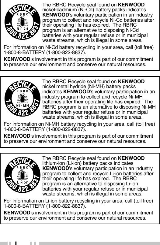 iiThe RBRC Recycle seal found on KENWOODnickel-cadmium (Ni-Cd) battery packs indicatesKENWOOD’s voluntary participation in an industryprogram to collect and recycle Ni-Cd batteries aftertheir operating life has expired.  The RBRCprogram is an alternative to disposing Ni-Cdbatteries with your regular refuse or in municipalwaste streams, which is illegal in some areas.For information on Ni-Cd battery recycling in your area, call (toll free)1-800-8-BATTERY (1-800-822-8837).KENWOOD’s involvement in this program is part of our commitmentto preserve our environment and conserve our natural resources.The RBRC Recycle seal found on KENWOODnickel metal hydride (Ni-MH) battery packsindicates KENWOOD’s voluntary participation in anindustry program to collect and recycle Ni-MHbatteries after their operating life has expired.  TheRBRC program is an alternative to disposing Ni-MHbatteries with your regular refuse or in municipalwaste streams, which is illegal in some areas.For information on Ni-MH battery recycling in your area, call (toll free)1-800-8-BATTERY (1-800-822-8837).KENWOOD’s involvement in this program is part of our commitmentto preserve our environment and conserve our natural resources.The RBRC Recycle seal found on KENWOODlithium-ion (Li-ion) battery packs indicatesKENWOOD’s voluntary participation in an industryprogram to collect and recycle Li-ion batteries aftertheir operating life has expired.  The RBRCprogram is an alternative to disposing Li-ionbatteries with your regular refuse or in municipalwaste streams, which is illegal in some areas.For information on Li-ion battery recycling in your area, call (toll free)1-800-8-BATTERY (1-800-822-8837).KENWOOD’s involvement in this program is part of our commitmentto preserve our environment and conserve our natural resources.