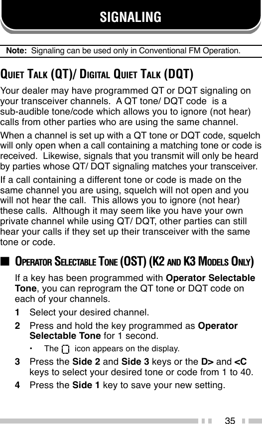 35SIGNALINGNote:  Signaling can be used only in Conventional FM Operation.QUIET TALK (QT)/ DIGITAL QUIET TALK (DQT)Your dealer may have programmed QT or DQT signaling onyour transceiver channels.  A QT tone/ DQT code  is asub-audible tone/code which allows you to ignore (not hear)calls from other parties who are using the same channel.When a channel is set up with a QT tone or DQT code, squelchwill only open when a call containing a matching tone or code isreceived.  Likewise, signals that you transmit will only be heardby parties whose QT/ DQT signaling matches your transceiver.If a call containing a different tone or code is made on thesame channel you are using, squelch will not open and youwill not hear the call.  This allows you to ignore (not hear)these calls.  Although it may seem like you have your ownprivate channel while using QT/ DQT, other parties can stillhear your calls if they set up their transceiver with the sametone or code.■OPERATOR SELECTABLE TONE (OST) (K2 AND K3 MODELS ONLY)If a key has been programmed with Operator SelectableTone, you can reprogram the QT tone or DQT code oneach of your channels.1Select your desired channel.2Press and hold the key programmed as OperatorSelectable Tone for 1 second.•The    icon appears on the display.3Press the Side 2 and Side 3 keys or the D&gt; and &lt;Ckeys to select your desired tone or code from 1 to 40.4Press the Side 1 key to save your new setting.
