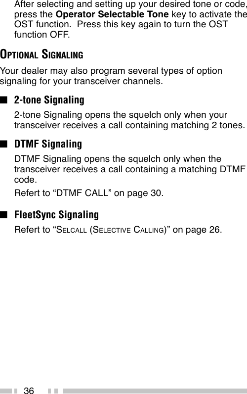 36After selecting and setting up your desired tone or code,press the Operator Selectable Tone key to activate theOST function.  Press this key again to turn the OSTfunction OFF.OPTIONAL SIGNALINGYour dealer may also program several types of optionsignaling for your transceiver channels.■2-tone Signaling2-tone Signaling opens the squelch only when yourtransceiver receives a call containing matching 2 tones.■DTMF SignalingDTMF Signaling opens the squelch only when thetransceiver receives a call containing a matching DTMFcode.Refert to “DTMF CALL” on page 30.■FleetSync SignalingRefert to “SELCALL (SELECTIVE CALLING)” on page 26.