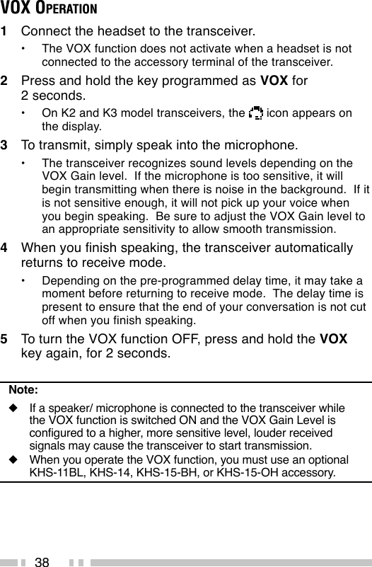 38VOX OPERATION1Connect the headset to the transceiver.•The VOX function does not activate when a headset is notconnected to the accessory terminal of the transceiver.2Press and hold the key programmed as VOX for2 seconds.•On K2 and K3 model transceivers, the   icon appears onthe display.3To transmit, simply speak into the microphone.•The transceiver recognizes sound levels depending on theVOX Gain level.  If the microphone is too sensitive, it willbegin transmitting when there is noise in the background.  If itis not sensitive enough, it will not pick up your voice whenyou begin speaking.  Be sure to adjust the VOX Gain level toan appropriate sensitivity to allow smooth transmission.4When you finish speaking, the transceiver automaticallyreturns to receive mode.•Depending on the pre-programmed delay time, it may take amoment before returning to receive mode.  The delay time ispresent to ensure that the end of your conversation is not cutoff when you finish speaking.5To turn the VOX function OFF, press and hold the VOXkey again, for 2 seconds.Note:◆If a speaker/ microphone is connected to the transceiver whilethe VOX function is switched ON and the VOX Gain Level isconfigured to a higher, more sensitive level, louder receivedsignals may cause the transceiver to start transmission.◆When you operate the VOX function, you must use an optionalKHS-11BL, KHS-14, KHS-15-BH, or KHS-15-OH accessory.