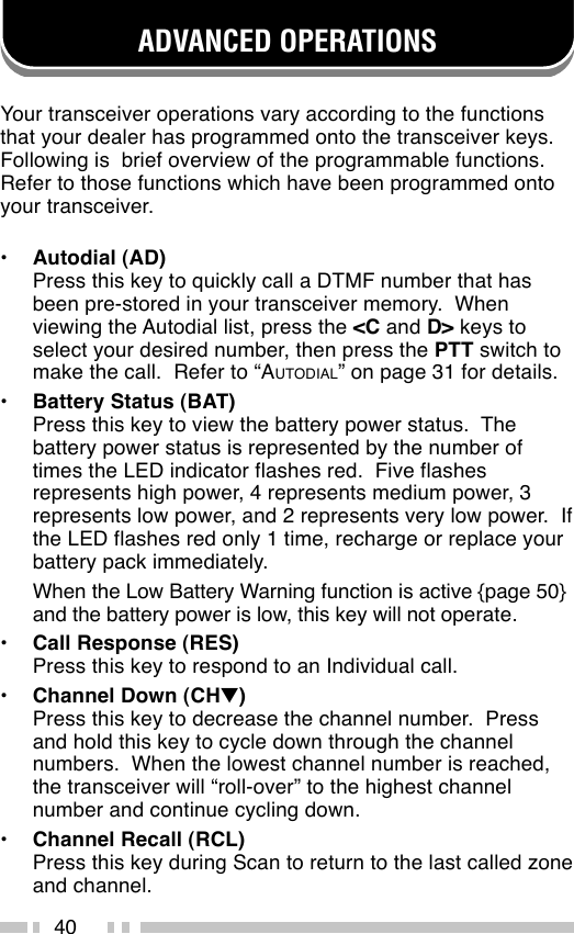 40ADVANCED OPERATIONSYour transceiver operations vary according to the functionsthat your dealer has programmed onto the transceiver keys.Following is  brief overview of the programmable functions.Refer to those functions which have been programmed ontoyour transceiver.•Autodial (AD)Press this key to quickly call a DTMF number that hasbeen pre-stored in your transceiver memory.  Whenviewing the Autodial list, press the &lt;C and D&gt; keys toselect your desired number, then press the PTT switch tomake the call.  Refer to “AUTODIAL” on page 31 for details.•Battery Status (BAT)Press this key to view the battery power status.  Thebattery power status is represented by the number oftimes the LED indicator flashes red.  Five flashesrepresents high power, 4 represents medium power, 3represents low power, and 2 represents very low power.  Ifthe LED flashes red only 1 time, recharge or replace yourbattery pack immediately.When the Low Battery Warning function is active {page 50}and the battery power is low, this key will not operate.•Call Response (RES)Press this key to respond to an Individual call.•Channel Down (CH▼)Press this key to decrease the channel number.  Pressand hold this key to cycle down through the channelnumbers.  When the lowest channel number is reached,the transceiver will “roll-over” to the highest channelnumber and continue cycling down.•Channel Recall (RCL)Press this key during Scan to return to the last called zoneand channel.