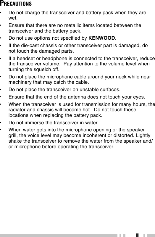 iiiPRECAUTIONS•Do not charge the transceiver and battery pack when they arewet.•Ensure that there are no metallic items located between thetransceiver and the battery pack.•Do not use options not specified by KENWOOD.•If the die-cast chassis or other transceiver part is damaged, donot touch the damaged parts.•If a headset or headphone is connected to the transceiver, reducethe transceiver volume.  Pay attention to the volume level whenturning the squelch off.•Do not place the microphone cable around your neck while nearmachinery that may catch the cable.•Do not place the transceiver on unstable surfaces.•Ensure that the end of the antenna does not touch your eyes.•When the transceiver is used for transmission for many hours, theradiator and chassis will become hot.  Do not touch theselocations when replacing the battery pack.•Do not immerse the transceiver in water.•When water gets into the microphone opening or the speakergrill, the voice level may become incoherent or distorted. Lightlyshake the transceiver to remove the water from the speaker and/or microphone before operating the transceiver.