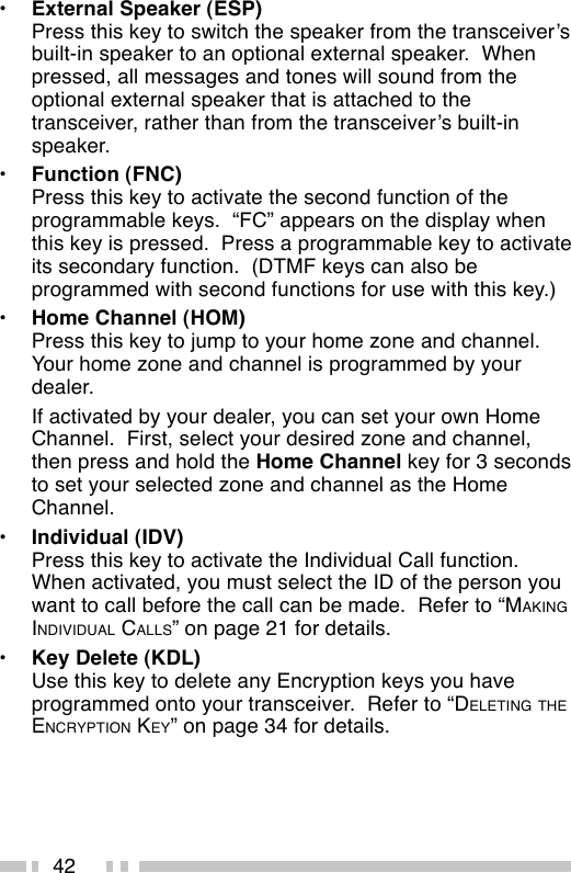 42•External Speaker (ESP)Press this key to switch the speaker from the transceiver’sbuilt-in speaker to an optional external speaker.  Whenpressed, all messages and tones will sound from theoptional external speaker that is attached to thetransceiver, rather than from the transceiver’s built-inspeaker.•Function (FNC)Press this key to activate the second function of theprogrammable keys.  “FC” appears on the display whenthis key is pressed.  Press a programmable key to activateits secondary function.  (DTMF keys can also beprogrammed with second functions for use with this key.)•Home Channel (HOM)Press this key to jump to your home zone and channel.Your home zone and channel is programmed by yourdealer.If activated by your dealer, you can set your own HomeChannel.  First, select your desired zone and channel,then press and hold the Home Channel key for 3 secondsto set your selected zone and channel as the HomeChannel.•Individual (IDV)Press this key to activate the Individual Call function.When activated, you must select the ID of the person youwant to call before the call can be made.  Refer to “MAKINGINDIVIDUAL CALLS” on page 21 for details.•Key Delete (KDL)Use this key to delete any Encryption keys you haveprogrammed onto your transceiver.  Refer to “DELETING THEENCRYPTION KEY” on page 34 for details.