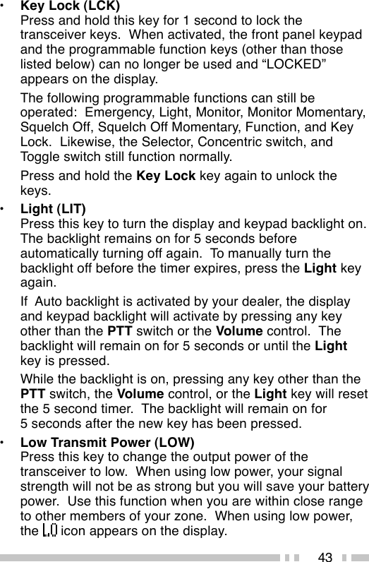 43•Key Lock (LCK)Press and hold this key for 1 second to lock thetransceiver keys.  When activated, the front panel keypadand the programmable function keys (other than thoselisted below) can no longer be used and “LOCKED”appears on the display.The following programmable functions can still beoperated:  Emergency, Light, Monitor, Monitor Momentary,Squelch Off, Squelch Off Momentary, Function, and KeyLock.  Likewise, the Selector, Concentric switch, andToggle switch still function normally.Press and hold the Key Lock key again to unlock thekeys.•Light (LIT)Press this key to turn the display and keypad backlight on.The backlight remains on for 5 seconds beforeautomatically turning off again.  To manually turn thebacklight off before the timer expires, press the Light keyagain.If  Auto backlight is activated by your dealer, the displayand keypad backlight will activate by pressing any keyother than the PTT switch or the Volume control.  Thebacklight will remain on for 5 seconds or until the Lightkey is pressed.While the backlight is on, pressing any key other than thePTT switch, the Volume control, or the Light key will resetthe 5 second timer.  The backlight will remain on for5 seconds after the new key has been pressed.•Low Transmit Power (LOW)Press this key to change the output power of thetransceiver to low.  When using low power, your signalstrength will not be as strong but you will save your batterypower.  Use this function when you are within close rangeto other members of your zone.  When using low power,the   icon appears on the display.