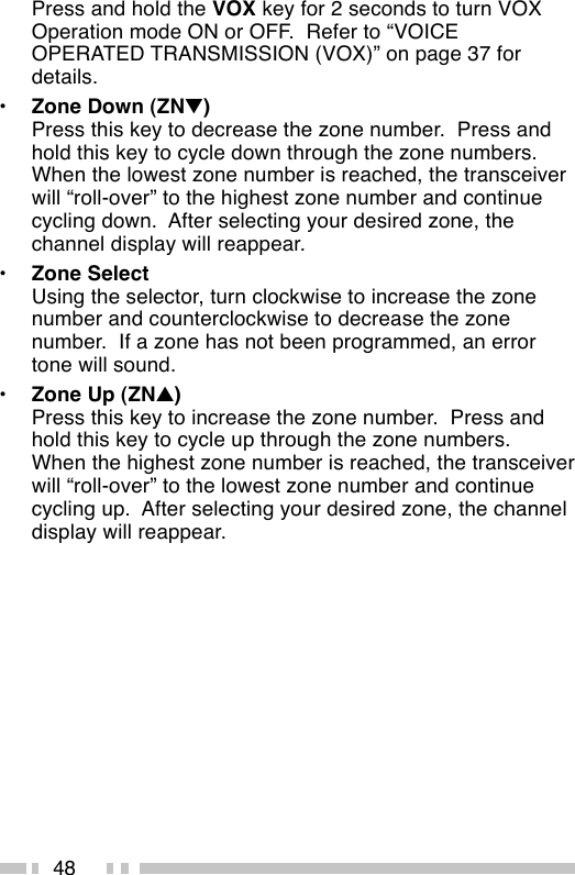 48Press and hold the VOX key for 2 seconds to turn VOXOperation mode ON or OFF.  Refer to “VOICEOPERATED TRANSMISSION (VOX)” on page 37 fordetails.•Zone Down (ZN▼)Press this key to decrease the zone number.  Press andhold this key to cycle down through the zone numbers.When the lowest zone number is reached, the transceiverwill “roll-over” to the highest zone number and continuecycling down.  After selecting your desired zone, thechannel display will reappear.•Zone SelectUsing the selector, turn clockwise to increase the zonenumber and counterclockwise to decrease the zonenumber.  If a zone has not been programmed, an errortone will sound.•Zone Up (ZN▲)Press this key to increase the zone number.  Press andhold this key to cycle up through the zone numbers.When the highest zone number is reached, the transceiverwill “roll-over” to the lowest zone number and continuecycling up.  After selecting your desired zone, the channeldisplay will reappear.