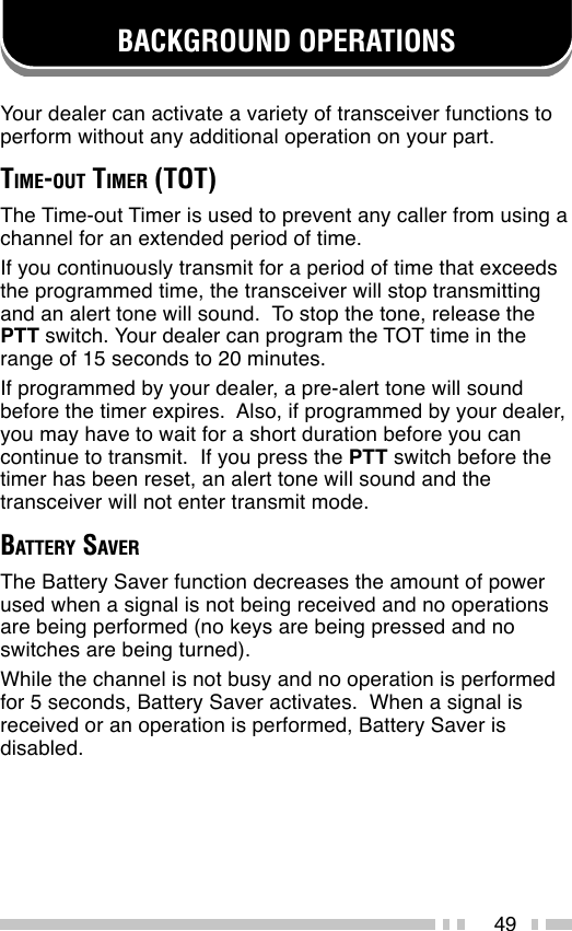 49BACKGROUND OPERATIONSYour dealer can activate a variety of transceiver functions toperform without any additional operation on your part.TIME-OUT TIMER (TOT)The Time-out Timer is used to prevent any caller from using achannel for an extended period of time.If you continuously transmit for a period of time that exceedsthe programmed time, the transceiver will stop transmittingand an alert tone will sound.  To stop the tone, release thePTT switch. Your dealer can program the TOT time in therange of 15 seconds to 20 minutes.If programmed by your dealer, a pre-alert tone will soundbefore the timer expires.  Also, if programmed by your dealer,you may have to wait for a short duration before you cancontinue to transmit.  If you press the PTT switch before thetimer has been reset, an alert tone will sound and thetransceiver will not enter transmit mode.BATTERY SAVERThe Battery Saver function decreases the amount of powerused when a signal is not being received and no operationsare being performed (no keys are being pressed and noswitches are being turned).While the channel is not busy and no operation is performedfor 5 seconds, Battery Saver activates.  When a signal isreceived or an operation is performed, Battery Saver isdisabled.
