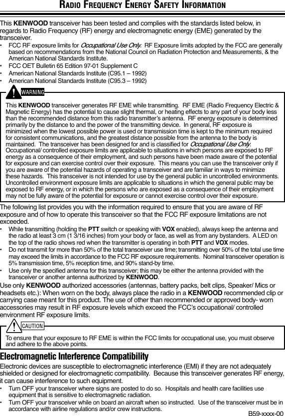 RADIO FREQUENCY ENERGY SAFETY INFORMATIONThis KENWOOD transceiver has been tested and complies with the standards listed below, inregards to Radio Frequency (RF) energy and electromagnetic energy (EME) generated by thetransceiver.•FCC RF exposure limits for Occupational Use Only.  RF Exposure limits adopted by the FCC are generallybased on recommendations from the National Council on Radiation Protection and Measurements, &amp; theAmerican National Standards Institute.•FCC OET Bulletin 65 Edition 97-01 Supplement C•American National Standards Institute (C95.1 – 1992)•American National Standards Institute (C95.3 – 1992)This KENWOOD transceiver generates RF EME while transmitting.  RF EME (Radio Frequency Electric &amp;Magnetic Energy) has the potential to cause slight thermal, or heating effects to any part of your body lessthan the recommended distance from this radio transmitter’s antenna.  RF energy exposure is determinedprimarily by the distance to and the power of the transmitting device.  In general, RF exposure isminimized when the lowest possible power is used or transmission time is kept to the minimum requiredfor consistent communications, and the greatest distance possible from the antenna to the body ismaintained.  The transceiver has been designed for and is classified for Occupational Use Only.Occupational/ controlled exposure limits are applicable to situations in which persons are exposed to RFenergy as a consequence of their employment, and such persons have been made aware of the potentialfor exposure and can exercise control over their exposure.  This means you can use the transceiver only ifyou are aware of the potential hazards of operating a transceiver and are familiar in ways to minimizethese hazards.  This transceiver is not intended for use by the general public in uncontrolled environments.Uncontrolled environment exposure limits are applicable to situations in which the general public may beexposed to RF energy, or in which the persons who are exposed as a consequence of their employmentmay not be fully aware of the potential for exposure or cannot exercise control over their exposure.The following list provides you with the information required to ensure that you are aware of RFexposure and of how to operate this transceiver so that the FCC RF exposure limitations are notexceeded.•While transmitting (holding the PTT switch or speaking with VOX enabled), always keep the antenna andthe radio at least 3 cm (1 3/16 inches) from your body or face, as well as from any bystanders.  A LED onthe top of the radio shows red when the transmitter is operating in both PTT and VOX modes.•Do not transmit for more than 50% of the total transceiver use time; transmitting over 50% of the total use timemay exceed the limits in accordance to the FCC RF exposure requirements.  Nominal transceiver operation is5% transmission time, 5% reception time, and 90% stand-by time.•Use only the specified antenna for this transceiver; this may be either the antenna provided with thetransceiver or another antenna authorized by KENWOOD.Use only KENWOOD authorized accessories (antennas, battery packs, belt clips, Speaker/ Mics orheadsets etc.): When worn on the body, always place the radio in a KENWOOD recommended clip orcarrying case meant for this product. The use of other than recommended or approved body- wornaccessories may result in RF exposure levels which exceed the FCC’s occupational/ controlledenvironment RF exposure limits.To ensure that your exposure to RF EME is within the FCC limits for occupational use, you must observeand adhere to the above points.Electromagnetic Interference CompatibilityElectronic devices are susceptible to electromagnetic interference (EMI) if they are not adequatelyshielded or designed for electromagnetic compatibility.  Because this transceiver generates RF energy,it can cause interference to such equipment.•Turn OFF your transceiver where signs are posted to do so.  Hospitals and health care facilities useequipment that is sensitive to electromagnetic radiation.•Turn OFF your transceiver while on board an aircraft when so instructed.  Use of the transceiver must be inaccordance with airline regulations and/or crew instructions. B59-xxxx-00