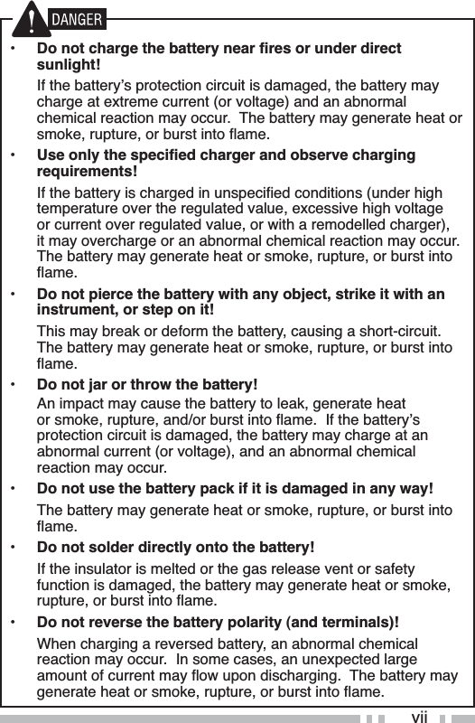 YLL•Do not charge the battery near fires or under direct sunlight! ,IWKHEDWWHU\ҋVSURWHFWLRQFLUFXLWLVGDPDJHGWKHEDWWHU\PD\FKDUJHDWH[WUHPHFXUUHQWRUYROWDJHDQGDQDEQRUPDOFKHPLFDOUHDFWLRQPD\RFFXU7KHEDWWHU\PD\JHQHUDWHKHDWRUVPRNHUXSWXUHRUEXUVWLQWRÁDPH•Use only the specified charger and observe charging requirements! ,IWKHEDWWHU\LVFKDUJHGLQXQVSHFLÀHGFRQGLWLRQVXQGHUKLJKWHPSHUDWXUHRYHUWKHUHJXODWHGYDOXHH[FHVVLYHKLJKYROWDJHRUFXUUHQWRYHUUHJXODWHGYDOXHRUZLWKDUHPRGHOOHGFKDUJHULWPD\RYHUFKDUJHRUDQDEQRUPDOFKHPLFDOUHDFWLRQPD\RFFXU7KHEDWWHU\PD\JHQHUDWHKHDWRUVPRNHUXSWXUHRUEXUVWLQWRÁDPH•Do not pierce the battery with any object, strike it with an instrument, or step on it! 7KLVPD\EUHDNRUGHIRUPWKHEDWWHU\FDXVLQJDVKRUWFLUFXLW7KHEDWWHU\PD\JHQHUDWHKHDWRUVPRNHUXSWXUHRUEXUVWLQWRÁDPH•Do not jar or throw the battery! $QLPSDFWPD\FDXVHWKHEDWWHU\WROHDNJHQHUDWHKHDWRUVPRNHUXSWXUHDQGRUEXUVWLQWRÁDPH,IWKHEDWWHU\ҋVSURWHFWLRQFLUFXLWLVGDPDJHGWKHEDWWHU\PD\FKDUJHDWDQDEQRUPDOFXUUHQWRUYROWDJHDQGDQDEQRUPDOFKHPLFDOreaction may occur.•Do not use the battery pack if it is damaged in any way! 7KHEDWWHU\PD\JHQHUDWHKHDWRUVPRNHUXSWXUHRUEXUVWLQWRÁDPH•Do not solder directly onto the battery! ,IWKHLQVXODWRULVPHOWHGRUWKHJDVUHOHDVHYHQWRUVDIHW\IXQFWLRQLVGDPDJHGWKHEDWWHU\PD\JHQHUDWHKHDWRUVPRNHUXSWXUHRUEXUVWLQWRÁDPH•Do not reverse the battery polarity (and terminals)! :KHQFKDUJLQJDUHYHUVHGEDWWHU\DQDEQRUPDOFKHPLFDOUHDFWLRQPD\RFFXU,QVRPHFDVHVDQXQH[SHFWHGODUJHDPRXQWRIFXUUHQWPD\ÁRZXSRQGLVFKDUJLQJ7KHEDWWHU\PD\JHQHUDWHKHDWRUVPRNHUXSWXUHRUEXUVWLQWRÁDPH