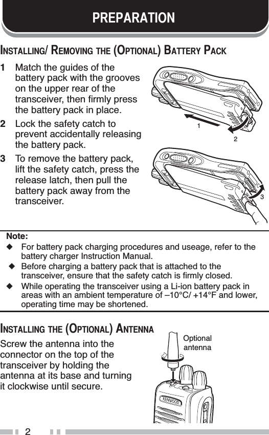 235(3$5$7,21,167$//,1*5(029,1*7+(237,21$/%$77(5&lt;3$&amp;.1Match the guides of the battery pack with the grooves on the upper rear of the WUDQVFHLYHUWKHQÀUPO\SUHVVthe battery pack in place.2Lock the safety catch to prevent accidentally releasing the battery pack.3To remove the battery pack, lift the safety catch, press the release latch, then pull the battery pack away from the transceiver.Note:XFor battery pack charging procedures and useage, refer to the battery charger Instruction Manual.X Before charging a battery pack that is attached to the WUDQVFHLYHUHQVXUHWKDWWKHVDIHW\FDWFKLVÀUPO\FORVHGXWhile operating the transceiver using a Li-ion battery pack in areas with an ambient temperature of –10°C/ +14°F and lower, operating time may be shortened.,167$//,1*7+(237,21$/$17(11$Screw the antenna into the connector on the top of the transceiver by holding the antenna at its base and turning it clockwise until secure.123Optionalantenna