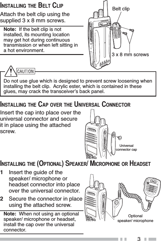 3Do not use glue which is designed to prevent screw loosening when installing the belt clip.  Acrylic ester, which is contained in these glues, may crack the transceiver’s back panel.,167$//,1*7+(&amp;$329(57+(81,9(56$/&amp;211(&amp;725,167$//,1*7+(%(/7&amp;/,3Attach the belt clip using the supplied 3 x 8 mm screws.Note:  If the belt clip is not installed, its mounting location may get hot during continuous transmission or when left sitting in a hot environment.Insert the cap into place over the universal connector and secure it in place using the attached screw.,167$//,1*7+(237,21$/63($.(50,&amp;523+21(25+($&apos;6(71Insert the guide of the speaker/ microphone or headset connector into place over the universal connector.2Secure the connector in place using the attached screw.Note:  When not using an optional speaker/ microphone or headset, install the cap over the universal connector.3 x 8 mm screwsBelt clipMICOptionalspeaker/ microphoneMICUniversalconnector cap