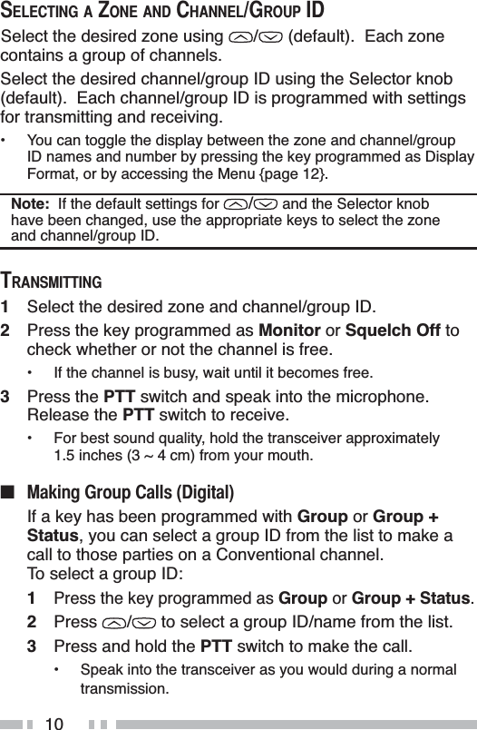 106(/(&amp;7,1*$=21($1&apos;&amp;+$11(/*5283,&apos;Select the desired zone using  /  (default).  Each zone contains a group of channels.Select the desired channel/group ID using the Selector knob (default).  Each channel/group ID is programmed with settings for transmitting and receiving.• You can toggle the display between the zone and channel/group ID names and number by pressing the key programmed as Display Format, or by accessing the Menu {page 12}.Note:  If the default settings for / and the Selector knob have been changed, use the appropriate keys to select the zone and channel/group ID.75$160,77,1*1Select the desired zone and channel/group ID.2Press the key programmed as Monitor or Squelch Off to check whether or not the channel is free.• If the channel is busy, wait until it becomes free.3Press the PTT switch and speak into the microphone.Release the PTT switch to receive.• For best sound quality, hold the transceiver approximately 1.5 inches (3 ~ 4 cm) from your mouth.Q 0DNLQJ*URXS&amp;DOOV&apos;LJLWDOIf a key has been programmed with Group or Group +Status, you can select a group ID from the list to make a call to those parties on a Conventional channel.    To select a group ID:1Press the key programmed as Group or Group + Status.2Press /  to select a group ID/name from the list.3Press and hold the PTT switch to make the call.• Speak into the transceiver as you would during a normal transmission.