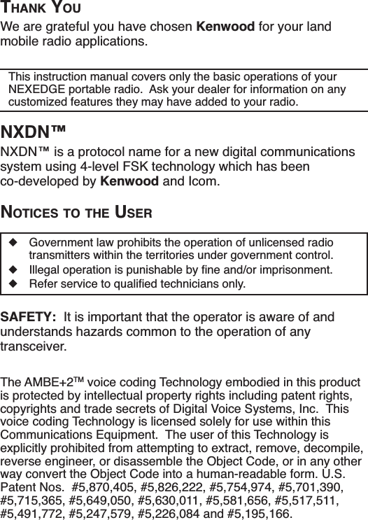 THANK YOUWe are grateful you have chosen Kenwood for your land mobile radio applications.This instruction manual covers only the basic operations of your NEXEDGE portable radio.  Ask your dealer for information on any customized features they may have added to your radio.NXDN™NXDN™ is a protocol name for a new digital communications system using 4-level FSK technology which has been co-developed by Kenwood and Icom.NOTICES TO THE USERXGovernment law prohibits the operation of unlicensed radio transmitters within the territories under government control.X ,OOHJDORSHUDWLRQLVSXQLVKDEOHE\ÀQHDQGRULPSULVRQPHQWX 5HIHUVHUYLFHWRTXDOLÀHGWHFKQLFLDQVRQO\SAFETY:  It is important that the operator is aware of and understands hazards common to the operation of any transceiver.The AMBE+2TM voice coding Technology embodied in this product is protected by intellectual property rights including patent rights, copyrights and trade secrets of Digital Voice Systems, Inc.  This voice coding Technology is licensed solely for use within this Communications Equipment.  The user of this Technology is explicitly prohibited from attempting to extract, remove, decompile, reverse engineer, or disassemble the Object Code, or in any other way convert the Object Code into a human-readable form. U.S. Patent Nos.  #5,870,405, #5,826,222, #5,754,974, #5,701,390, #5,715,365, #5,649,050, #5,630,011, #5,581,656, #5,517,511, #5,491,772, #5,247,579, #5,226,084 and #5,195,166.