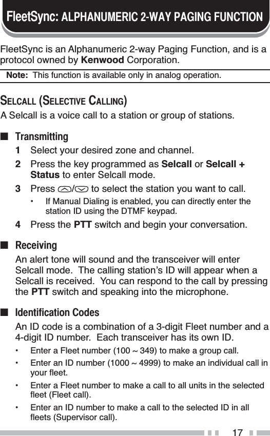 17FleetSync is an Alphanumeric 2-way Paging Function, and is a protocol owned by Kenwood Corporation.Note:  This function is available only in analog operation.6(/&amp;$//6(/(&amp;7,9(&amp;$//,1*A Selcall is a voice call to a station or group of stations.Q 7UDQVPLWWLQJ1Select your desired zone and channel.2Press the key programmed as Selcall or Selcall +Status to enter Selcall mode.3Press /  to select the station you want to call.• If Manual Dialing is enabled, you can directly enter the station ID using the DTMF keypad.4Press the PTT switch and begin your conversation.Q 5HFHLYLQJAn alert tone will sound and the transceiver will enter Selcall mode.  The calling station’s ID will appear when a Selcall is received.  You can respond to the call by pressing the PTT switch and speaking into the microphone.Q ,GHQWLILFDWLRQ&amp;RGHVAn ID code is a combination of a 3-digit Fleet number and a 4-digit ID number.  Each transceiver has its own ID.• Enter a Fleet number (100 ~ 349) to make a group call.• Enter an ID number (1000 ~ 4999) to make an individual call in \RXUÁHHW• Enter a Fleet number to make a call to all units in the selected ÁHHW)OHHWFDOO• Enter an ID number to make a call to the selected ID in all ÁHHWV6XSHUYLVRUFDOO)OHHW6\QF$/3+$180(5,&amp;:$&lt;3$*,1*)81&amp;7,21